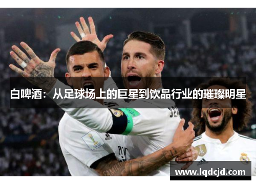 白啤酒：从足球场上的巨星到饮品行业的璀璨明星