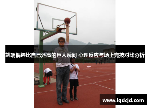 姚明偶遇比自己还高的巨人瞬间 心理反应与场上竞技对比分析