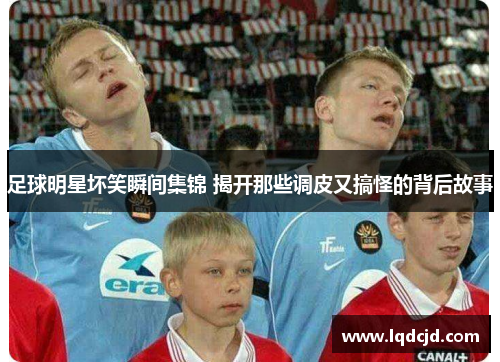 足球明星坏笑瞬间集锦 揭开那些调皮又搞怪的背后故事