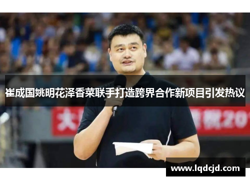 崔成国姚明花泽香菜联手打造跨界合作新项目引发热议