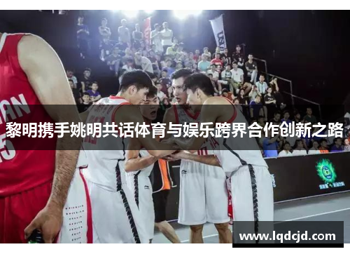 黎明携手姚明共话体育与娱乐跨界合作创新之路