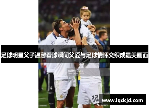 足球明星父子温馨看球瞬间父爱与足球情怀交织成最美画面
