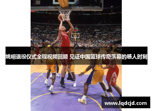 姚明退役仪式全程视频回顾 见证中国篮球传奇落幕的感人时刻