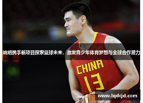 姚明携手新项目探索篮球未来，激发青少年体育梦想与全球合作潜力