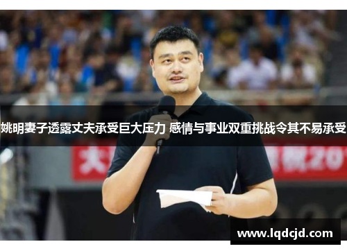 姚明妻子透露丈夫承受巨大压力 感情与事业双重挑战令其不易承受