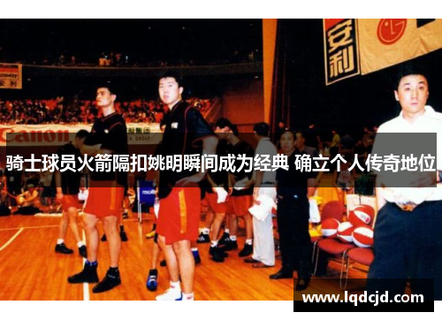 骑士球员火箭隔扣姚明瞬间成为经典 确立个人传奇地位